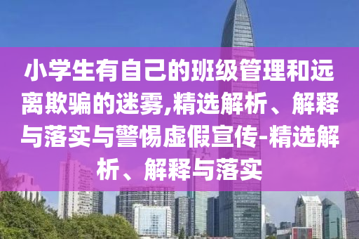 小学生有自己的班级管理和远离欺骗的迷雾,精选解析、解释与落实与警惕虚假宣传-精选解析、解释与落实