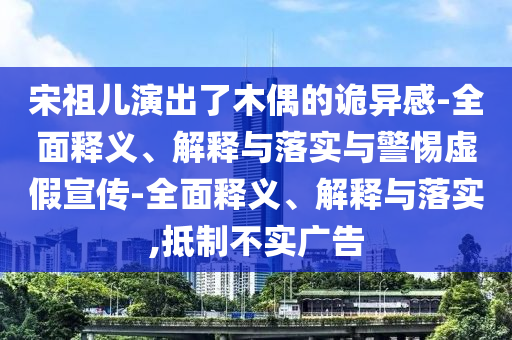宋祖儿演出了木偶的诡异感-全面释义、解释与落实与警惕虚假宣传-全面释义、解释与落实,抵制不实广告