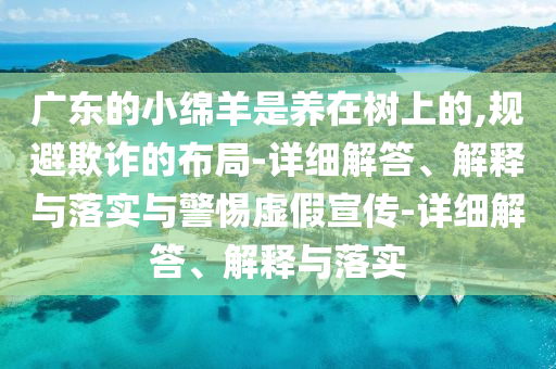 广东的小绵羊是养在树上的,规避欺诈的布局-详细解答、解释与落实与警惕虚假宣传-详细解答、解释与落实
