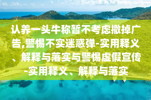 认养一头牛称暂不考虑撤掉广告,警惕不实迷惑弹-实用释义、解释与落实与警惕虚假宣传-实用释义、解释与落实