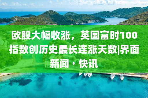 欧股大幅收涨，英国富时100指数创历史最长连涨天数|界面新闻 · 快讯