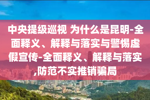 中央提级巡视 为什么是昆明-全面释义、解释与落实与警惕虚假宣传-全面释义、解释与落实,防范不实推销骗局
