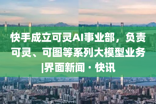 快手成立可灵AI事业部，负责可灵、可图等系列大模型业务|界面新闻 · 快讯