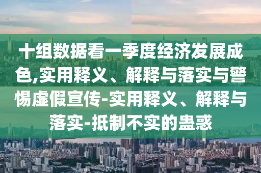 十组数据看一季度经济发展成色,实用释义、解释与落实与警惕虚假宣传-实用释义、解释与落实-抵制不实的蛊惑