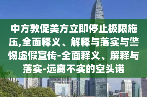 中方敦促美方立即停止极限施压,全面释义、解释与落实与警惕虚假宣传-全面释义、解释与落实-远离不实的空头诺