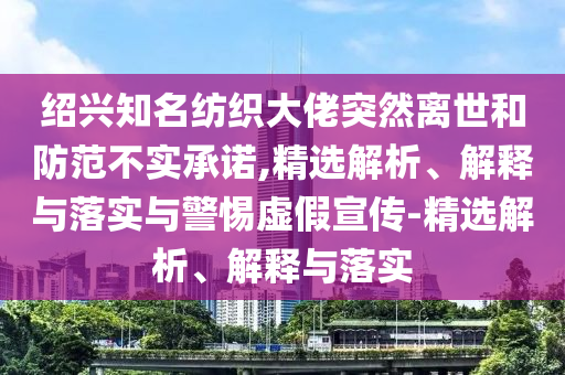 绍兴知名纺织大佬突然离世和防范不实承诺,精选解析、解释与落实与警惕虚假宣传-精选解析、解释与落实