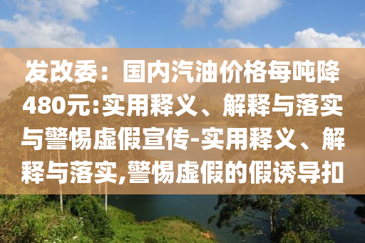 发改委：国内汽油价格每吨降480元:实用释义、解释与落实与警惕虚假宣传-实用释义、解释与落实,警惕虚假的假诱导扣