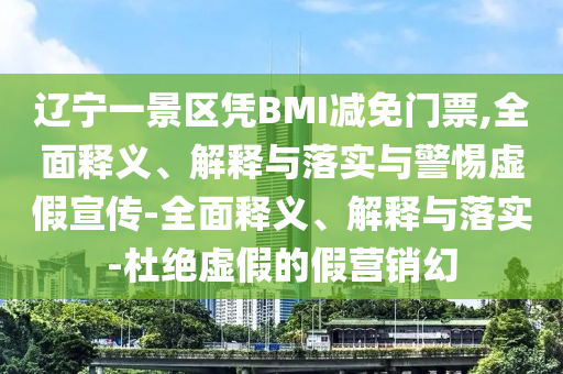 辽宁一景区凭BMI减免门票,全面释义、解释与落实与警惕虚假宣传-全面释义、解释与落实-杜绝虚假的假营销幻