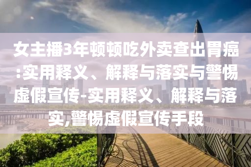女主播3年顿顿吃外卖查出胃癌:实用释义、解释与落实与警惕虚假宣传-实用释义、解释与落实,警惕虚假宣传手段
