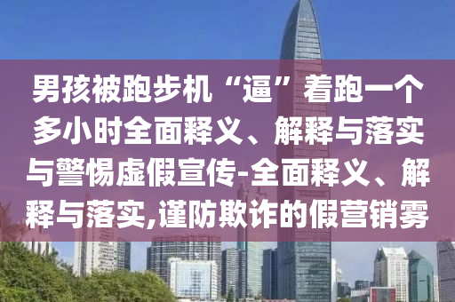 男孩被跑步机“逼”着跑一个多小时全面释义、解释与落实与警惕虚假宣传-全面释义、解释与落实,谨防欺诈的假营销雾