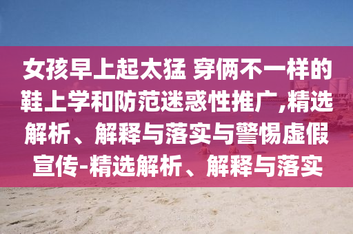 女孩早上起太猛 穿俩不一样的鞋上学和防范迷惑性推广,精选解析、解释与落实与警惕虚假宣传-精选解析、解释与落实