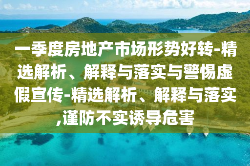一季度房地产市场形势好转-精选解析、解释与落实与警惕虚假宣传-精选解析、解释与落实,谨防不实诱导危害