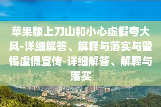 苹果版上刀山和小心虚假夸大风-详细解答、解释与落实与警惕虚假宣传-详细解答、解释与落实