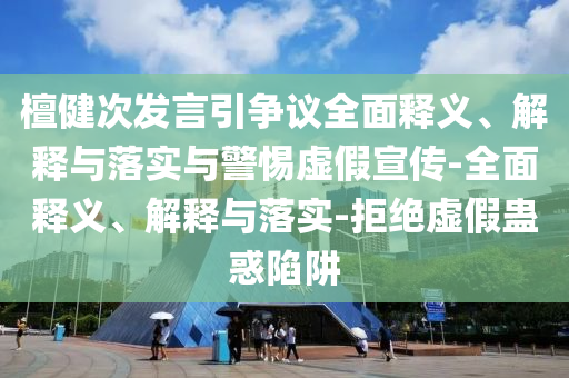 檀健次發(fā)言引爭議全面釋義、解釋與落實(shí)與警惕虛假宣傳-全面釋義、解釋與落實(shí)-拒絕虛假蠱惑陷阱