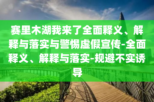 赛里木湖我来了全面释义、解释与落实与警惕虚假宣传-全面释义、解释与落实-规避不实诱导
