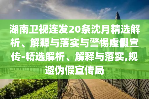 湖南卫视连发20条沈月精选解析、解释与落实与警惕虚假宣传-精选解析、解释与落实,规避伪假宣传局