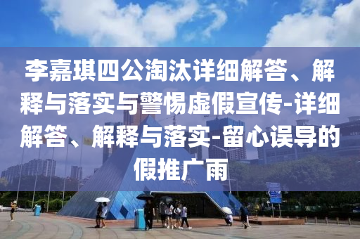李嘉琪四公淘汰详细解答、解释与落实与警惕虚假宣传-详细解答、解释与落实-留心误导的假推广雨
