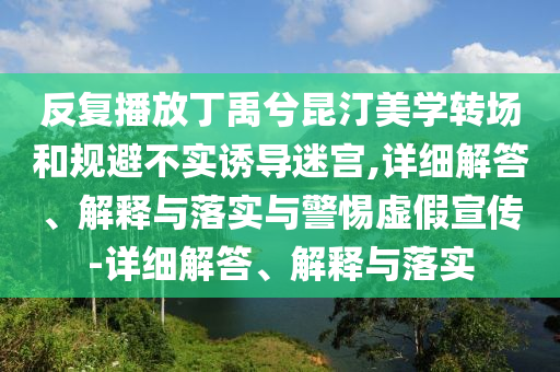 反復(fù)播放丁禹兮昆汀美學(xué)轉(zhuǎn)場和規(guī)避不實誘導(dǎo)迷宮,詳細解答、解釋與落實與警惕虛假宣傳-詳細解答、解釋與落實