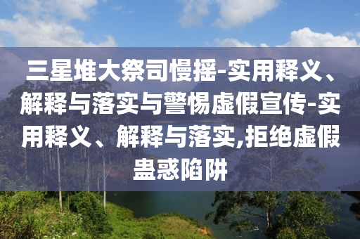 三星堆大祭司慢搖-實(shí)用釋義、解釋與落實(shí)與警惕虛假宣傳-實(shí)用釋義、解釋與落實(shí),拒絕虛假蠱惑陷阱