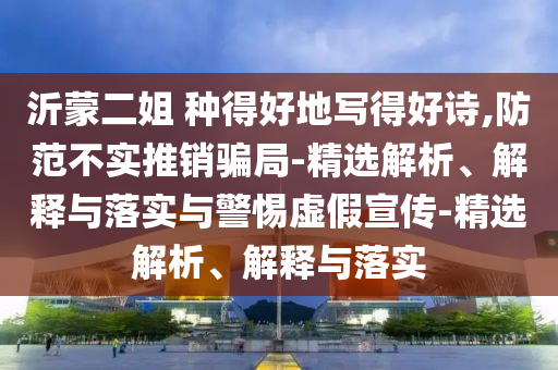 沂蒙二姐 種得好地寫得好詩(shī),防范不實(shí)推銷騙局-精選解析、解釋與落實(shí)與警惕虛假宣傳-精選解析、解釋與落實(shí)