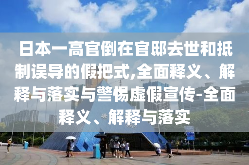日本一高官倒在官邸去世和抵制误导的假把式,全面释义、解释与落实与警惕虚假宣传-全面释义、解释与落实