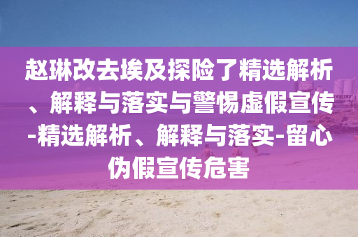 赵琳改去埃及探险了精选解析、解释与落实与警惕虚假宣传-精选解析、解释与落实-留心伪假宣传危害