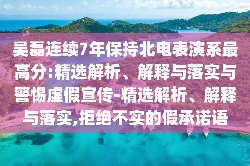 吴磊连续7年保持北电表演系最高分:精选解析、解释与落实与警惕虚假宣传-精选解析、解释与落实,拒绝不实的假承诺语
