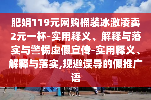 肥娟119元网购桶装冰激凌卖2元一杯-实用释义、解释与落实与警惕虚假宣传-实用释义、解释与落实,规避误导的假推广语
