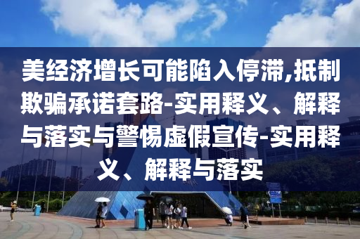 美经济增长可能陷入停滞,抵制欺骗承诺套路-实用释义、解释与落实与警惕虚假宣传-实用释义、解释与落实