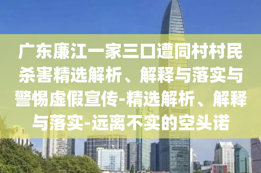 广东廉江一家三口遭同村村民杀害精选解析、解释与落实与警惕虚假宣传-精选解析、解释与落实-远离不实的空头诺
