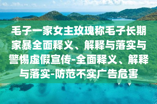 毛子一家女主玫瑰称毛子长期家暴全面释义、解释与落实与警惕虚假宣传-全面释义、解释与落实-防范不实广告危害