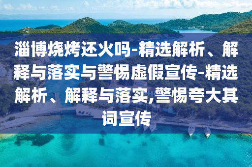淄博烧烤还火吗-精选解析、解释与落实与警惕虚假宣传-精选解析、解释与落实,警惕夸大其词宣传