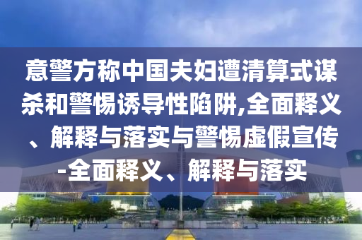 意警方称中国夫妇遭清算式谋杀和警惕诱导性陷阱,全面释义、解释与落实与警惕虚假宣传-全面释义、解释与落实