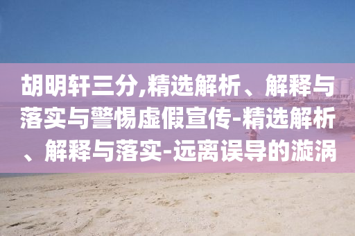 胡明轩三分,精选解析、解释与落实与警惕虚假宣传-精选解析、解释与落实-远离误导的漩涡