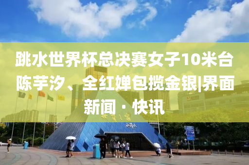跳水世界杯总决赛女子10米台陈芋汐、全红婵包揽金银|界面新闻 · 快讯