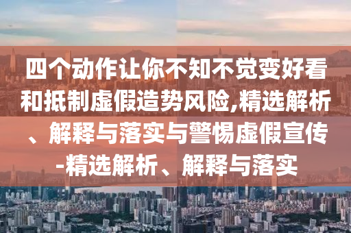 四个动作让你不知不觉变好看和抵制虚假造势风险,精选解析、解释与落实与警惕虚假宣传-精选解析、解释与落实