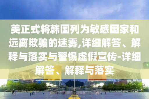 美正式将韩国列为敏感国家和远离欺骗的迷雾,详细解答、解释与落实与警惕虚假宣传-详细解答、解释与落实