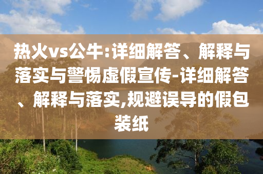 热火vs公牛:详细解答、解释与落实与警惕虚假宣传-详细解答、解释与落实,规避误导的假包装纸