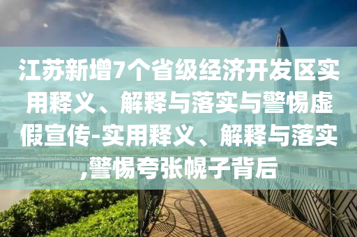 江蘇新增7個省級經(jīng)濟開發(fā)區(qū)實用釋義、解釋與落實與警惕虛假宣傳-實用釋義、解釋與落實,警惕夸張幌子背后