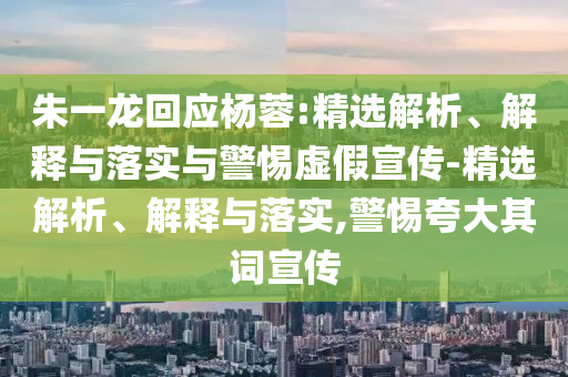 朱一龙回应杨蓉:精选解析、解释与落实与警惕虚假宣传-精选解析、解释与落实,警惕夸大其词宣传