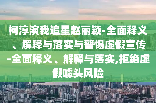 柯淳演我追星赵丽颖-全面释义、解释与落实与警惕虚假宣传-全面释义、解释与落实,拒绝虚假噱头风险