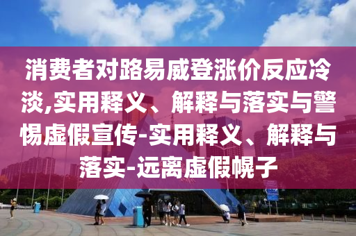 消费者对路易威登涨价反应冷淡,实用释义、解释与落实与警惕虚假宣传-实用释义、解释与落实-远离虚假幌子