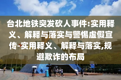 台北地铁突发砍人事件:实用释义、解释与落实与警惕虚假宣传-实用释义、解释与落实,规避欺诈的布局