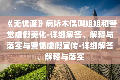 《无忧渡》病娇木偶叫姐姐和警觉虚假美化-详细解答、解释与落实与警惕虚假宣传-详细解答、解释与落实