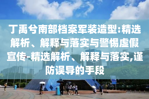 丁禹兮南部檔案軍裝造型:精選解析、解釋與落實(shí)與警惕虛假宣傳-精選解析、解釋與落實(shí),謹(jǐn)防誤導(dǎo)的手段