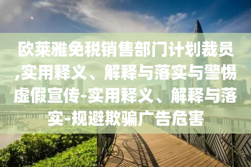 歐萊雅免稅銷售部門計劃裁員,實用釋義、解釋與落實與警惕虛假宣傳-實用釋義、解釋與落實-規(guī)避欺騙廣告危害
