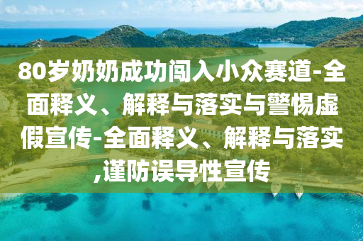 80岁奶奶成功闯入小众赛道-全面释义、解释与落实与警惕虚假宣传-全面释义、解释与落实,谨防误导性宣传