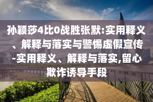 孫穎莎4比0戰(zhàn)勝張默:實用釋義、解釋與落實與警惕虛假宣傳-實用釋義、解釋與落實,留心欺詐誘導(dǎo)手段