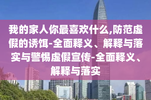 我的家人你最喜歡什么,防范虛假的誘餌-全面釋義、解釋與落實(shí)與警惕虛假宣傳-全面釋義、解釋與落實(shí)
