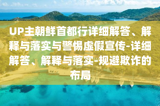 UP主朝鲜首都行详细解答、解释与落实与警惕虚假宣传-详细解答、解释与落实-规避欺诈的布局